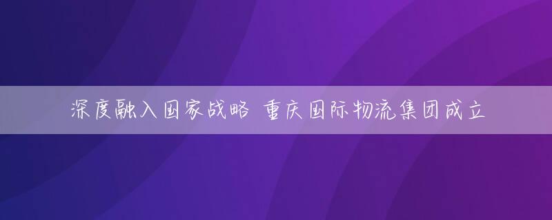 深度融入国家战略 重庆国际物流集团成立
